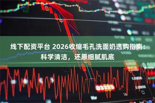 线下配资平台 2026收缩毛孔洗面奶选购指南：科学清洁，还原细腻肌底