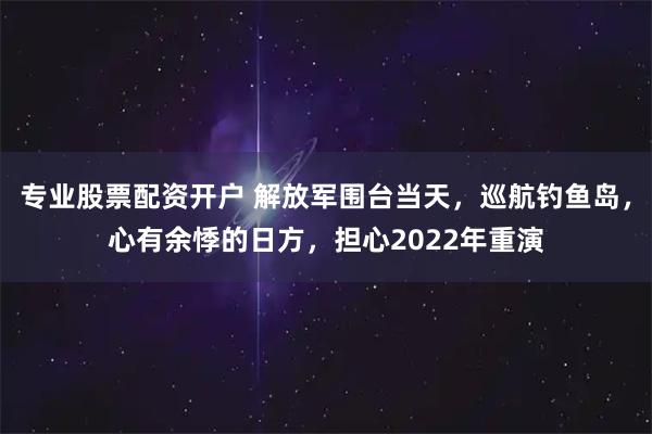 专业股票配资开户 解放军围台当天，巡航钓鱼岛，心有余悸的日方，担心2022年重演