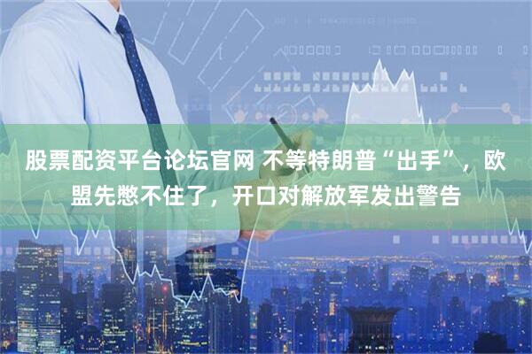 股票配资平台论坛官网 不等特朗普“出手”，欧盟先憋不住了，开口对解放军发出警告