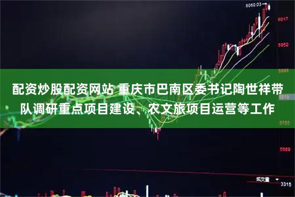 配资炒股配资网站 重庆市巴南区委书记陶世祥带队调研重点项目建设、农文旅项目运营等工作