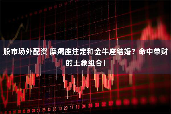 股市场外配资 摩羯座注定和金牛座结婚？命中带财的土象组合！