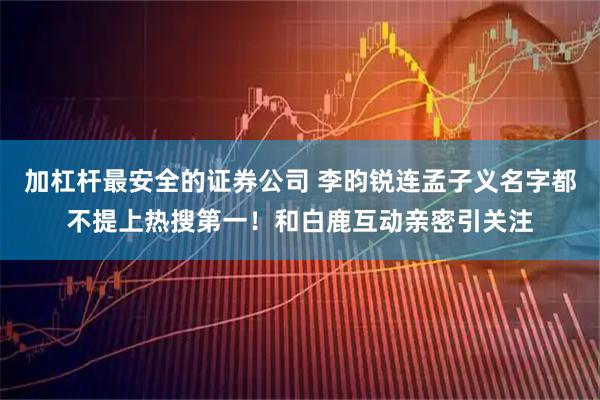 加杠杆最安全的证券公司 李昀锐连孟子义名字都不提上热搜第一！和白鹿互动亲密引关注