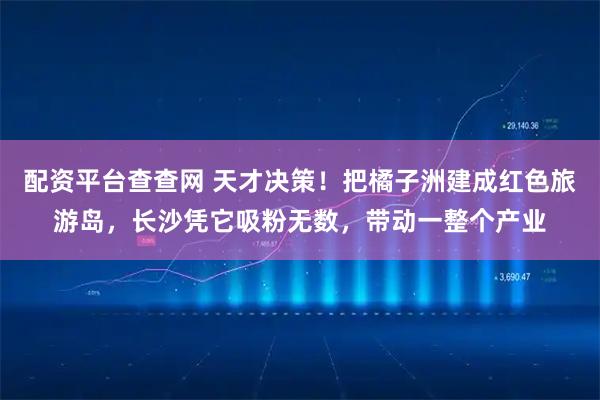 配资平台查查网 天才决策！把橘子洲建成红色旅游岛，长沙凭它吸粉无数，带动一整个产业