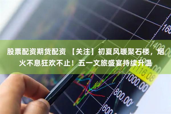 股票配资期货配资 【关注】初夏风暖聚石楼，烟火不息狂欢不止！五一文旅盛宴持续升温