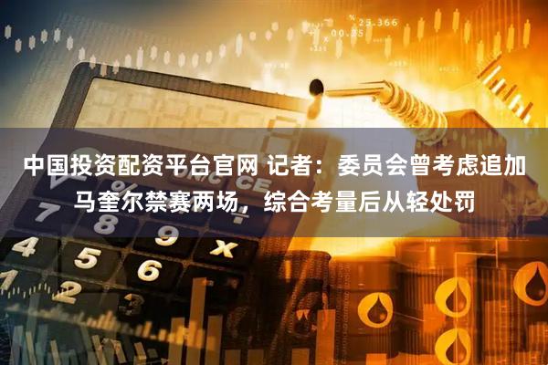 中国投资配资平台官网 记者：委员会曾考虑追加马奎尔禁赛两场，综合考量后从轻处罚