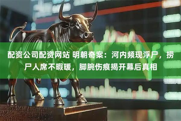 配资公司配资网站 明朝奇案:河内频现浮尸,捞尸人席不暇暖,脚腕伤痕揭开幕后真相