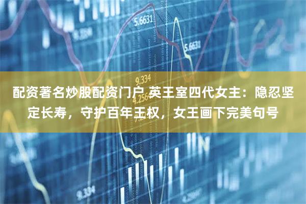 配资著名炒股配资门户 英王室四代女主：隐忍坚定长寿，守护百年王权，女王画下完美句号