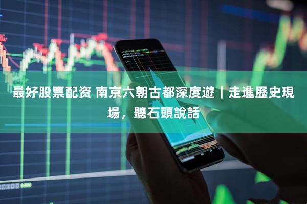 最好股票配资 南京六朝古都深度遊｜走進歷史現場，聽石頭說話