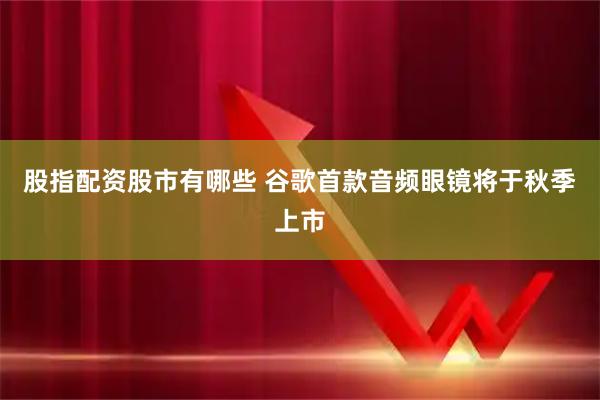 股指配资股市有哪些 谷歌首款音频眼镜将于秋季上市