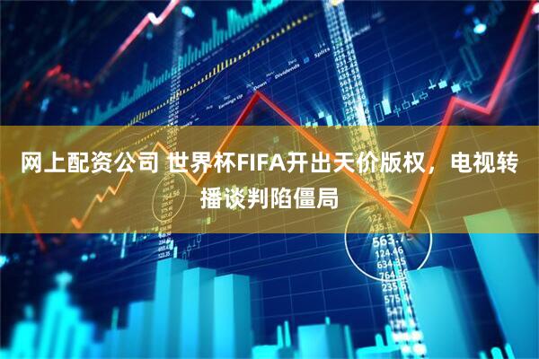网上配资公司 世界杯FIFA开出天价版权，电视转播谈判陷僵局