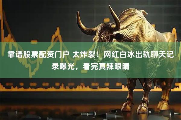 靠谱股票配资门户 太炸裂！网红白冰出轨聊天记录曝光，看完真辣眼睛
