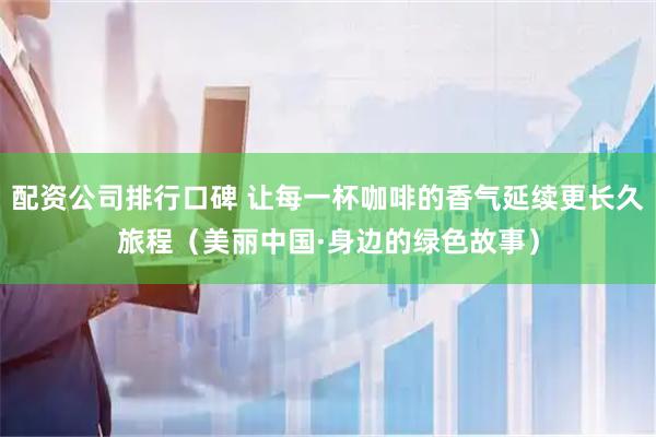 配资公司排行口碑 让每一杯咖啡的香气延续更长久旅程（美丽中国·身边的绿色故事）