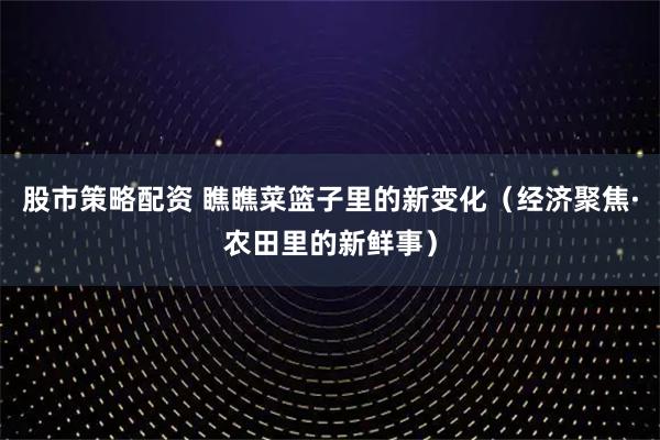股市策略配资 瞧瞧菜篮子里的新变化（经济聚焦·农田里的新鲜事）