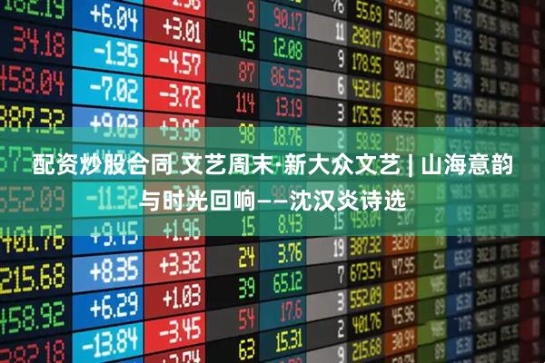 配资炒股合同 文艺周末·新大众文艺 | 山海意韵与时光回响——沈汉炎诗选