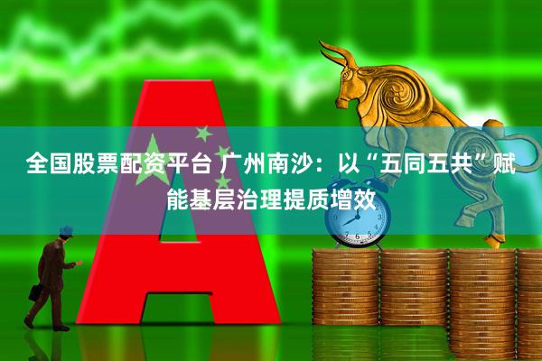 全国股票配资平台 广州南沙：以“五同五共”赋能基层治理提质增效