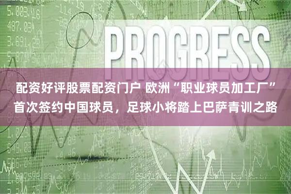 配资好评股票配资门户 欧洲“职业球员加工厂”首次签约中国球员,足球小将踏上巴萨青训之路