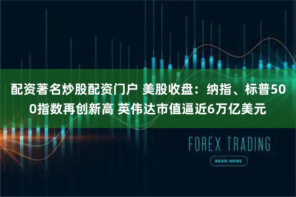 配资著名炒股配资门户 美股收盘：纳指、标普500指数再创新高 英伟达市值逼近6万亿美元