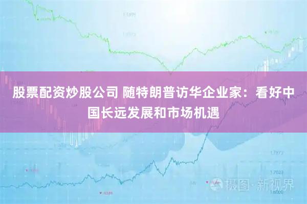 股票配资炒股公司 随特朗普访华企业家：看好中国长远发展和市场机遇