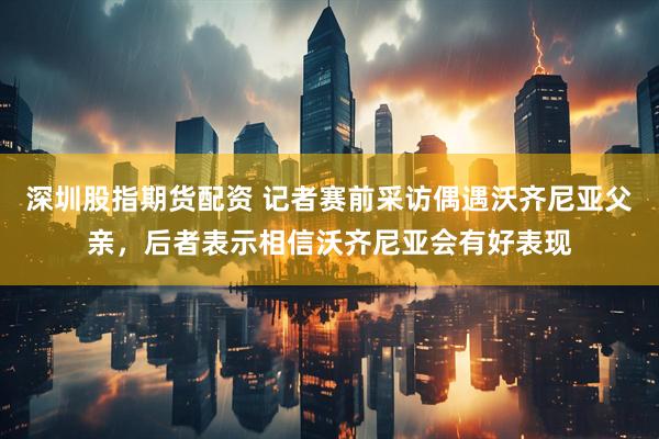 深圳股指期货配资 记者赛前采访偶遇沃齐尼亚父亲,后者表示相信沃齐尼亚会有好表现