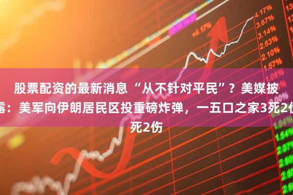股票配资的最新消息 “从不针对平民”？美媒披露：美军向伊朗居民区投重磅炸弹，一五口之家3死2伤
