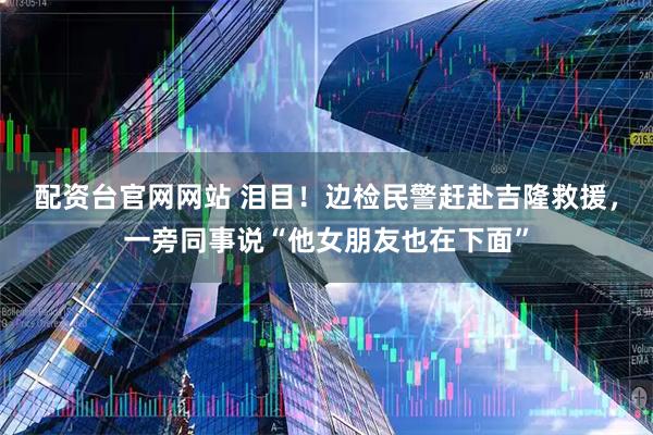 配资台官网网站 泪目！边检民警赶赴吉隆救援，一旁同事说“他女朋友也在下面”